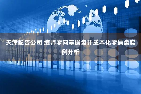 天津配资公司 缠师零向量操盘并成本化零操盘实例分析