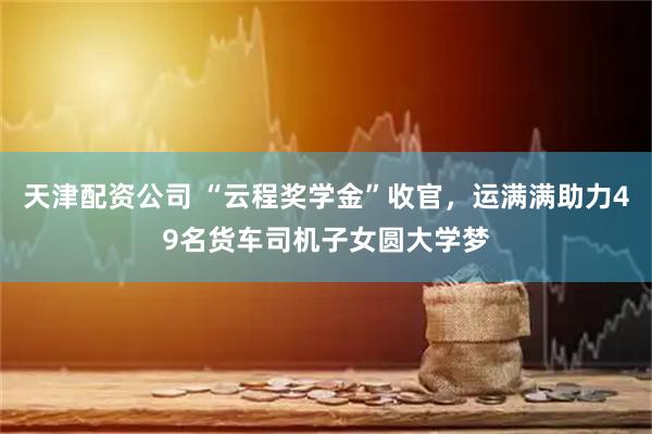 天津配资公司 “云程奖学金”收官，运满满助力49名货车司机子女圆大学梦