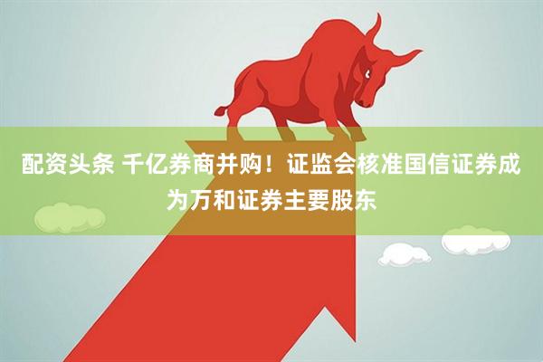 配资头条 千亿券商并购！证监会核准国信证券成为万和证券主要股东