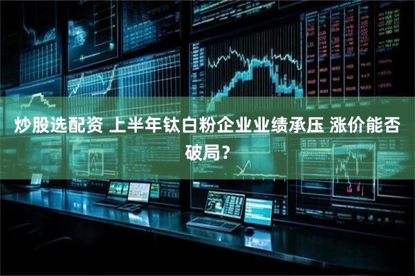 炒股选配资 上半年钛白粉企业业绩承压 涨价能否破局？