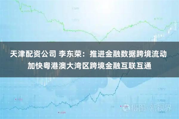 天津配资公司 李东荣：推进金融数据跨境流动 加快粤港澳大湾区跨境金融互联互通