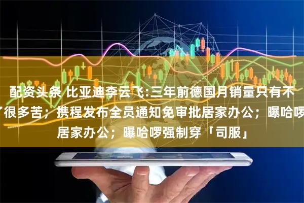 配资头条 比亚迪李云飞:三年前德国月销量只有不到100台，吃了很多苦；携程发布全员通知免审批居家办公；曝哈啰强制穿「司服」