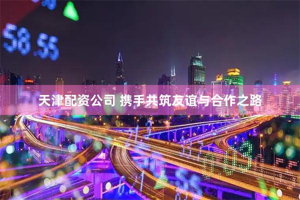 天津配资公司 携手共筑友谊与合作之路