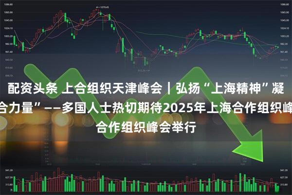 配资头条 上合组织天津峰会｜弘扬“上海精神”　凝聚“上合力量”——多国人士热切期待2025年上海合作组织峰会举行