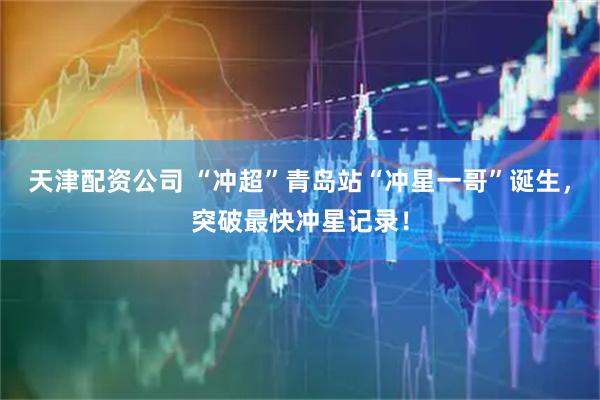 天津配资公司 “冲超”青岛站“冲星一哥”诞生，突破最快冲星记录！