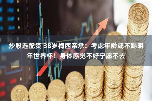 炒股选配资 38岁梅西亲承：考虑年龄或不踢明年世界杯！身体感觉不好宁愿不去