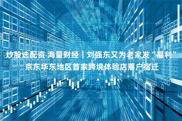 炒股选配资 海量财经｜刘强东又为老家发“福利” 京东华东地区首家跨境体验店落户宿迁