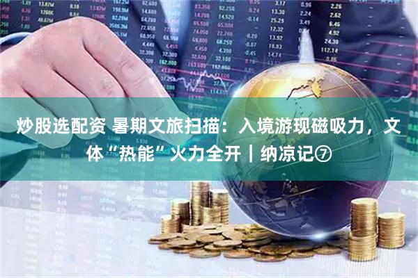 炒股选配资 暑期文旅扫描：入境游现磁吸力，文体“热能”火力全开｜纳凉记⑦