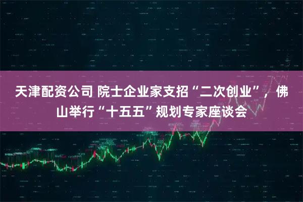 天津配资公司 院士企业家支招“二次创业”，佛山举行“十五五”规划专家座谈会