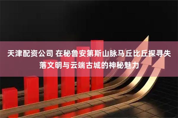 天津配资公司 在秘鲁安第斯山脉马丘比丘探寻失落文明与云端古城的神秘魅力