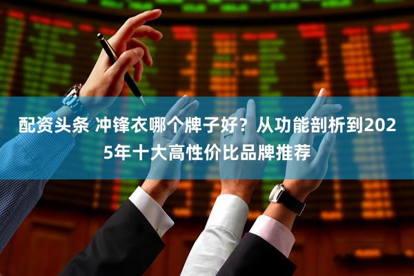 配资头条 冲锋衣哪个牌子好？从功能剖析到2025年十大高性价比品牌推荐