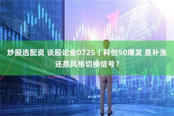 炒股选配资 谈股论金0725丨科创50爆发 是补涨还是风格切换信号？