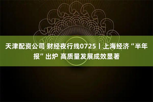 天津配资公司 财经夜行线0725丨上海经济“半年报”出炉 高质量发展成效显著
