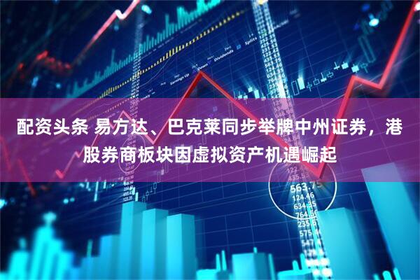 配资头条 易方达、巴克莱同步举牌中州证券，港股券商板块因虚拟资产机遇崛起