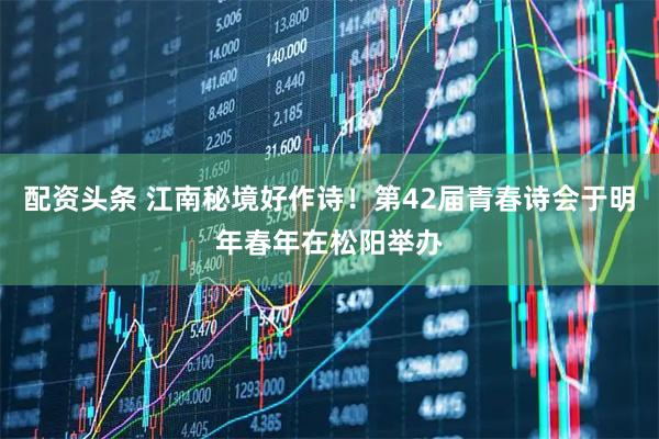 配资头条 江南秘境好作诗！第42届青春诗会于明年春年在松阳举办
