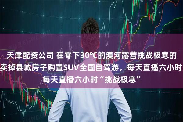 天津配资公司 在零下30℃的漠河露营挑战极寒的80后夫妇：卖掉县城房子购置SUV全国自驾游，每天直播六小时“挑战极寒”