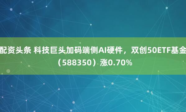 配资头条 科技巨头加码端侧AI硬件，双创50ETF基金（588350）涨0.70%