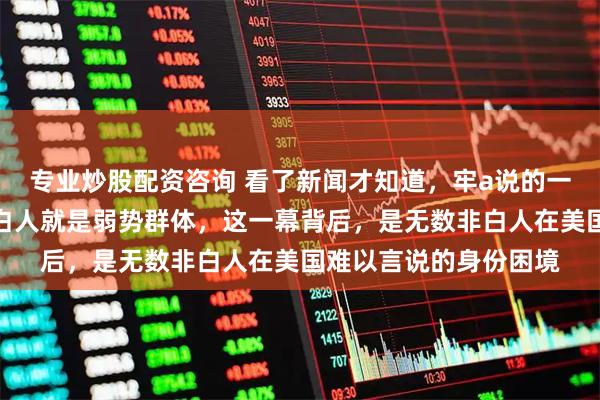 专业炒股配资咨询 看了新闻才知道，牢a说的一点也没错，在那边非白人就是弱势群体，这一幕背后，是无数非白人在美国难以言说的身份困境