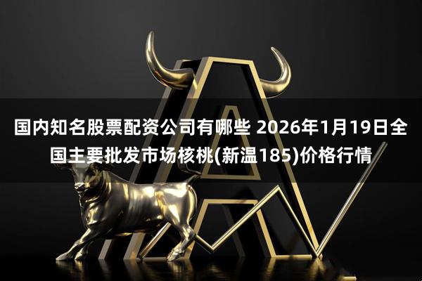 国内知名股票配资公司有哪些 2026年1月19日全国主要批发市场核桃(新温185)价格行情