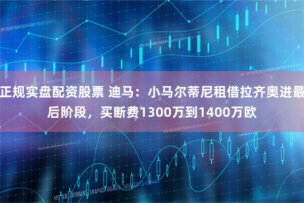 正规实盘配资股票 迪马：小马尔蒂尼租借拉齐奥进最后阶段，买断费1300万到1400万欧