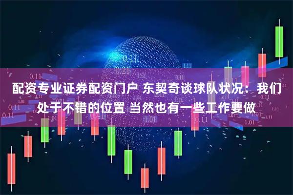 配资专业证券配资门户 东契奇谈球队状况：我们处于不错的位置 当然也有一些工作要做