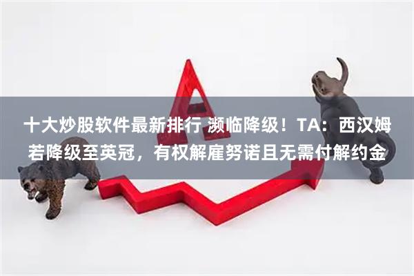 十大炒股软件最新排行 濒临降级！TA：西汉姆若降级至英冠，有权解雇努诺且无需付解约金