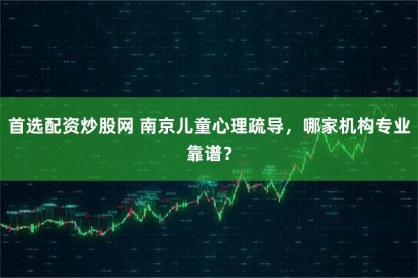 首选配资炒股网 南京儿童心理疏导，哪家机构专业靠谱？