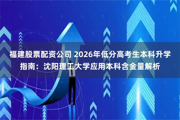 福建股票配资公司 2026年低分高考生本科升学指南：沈阳理工大学应用本科含金量解析