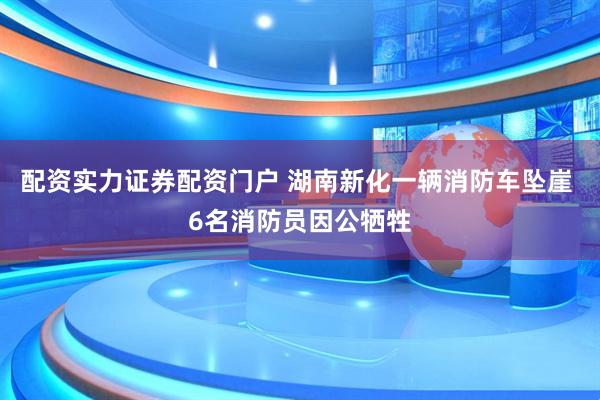 配资实力证券配资门户 湖南新化一辆消防车坠崖 6名消防员因公牺牲