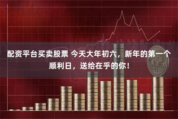 配资平台买卖股票 今天大年初六，新年的第一个顺利日，送给在乎的你！