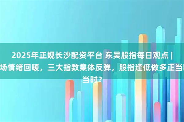 2025年正规长沙配资平台 东吴股指每日观点 | 市场情绪回暖，三大指数集体反弹，股指逢低做多正当时？