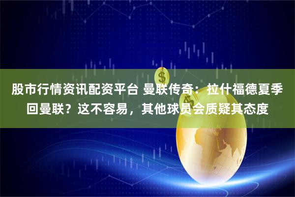 股市行情资讯配资平台 曼联传奇：拉什福德夏季回曼联？这不容易，其他球员会质疑其态度