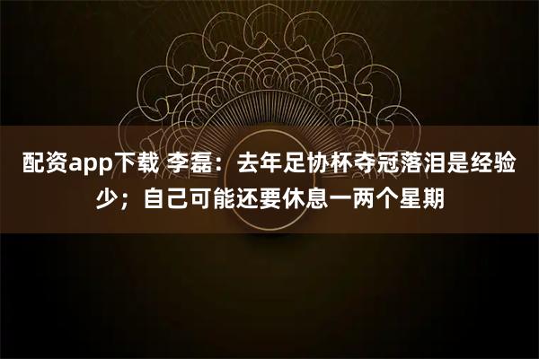 配资app下载 李磊：去年足协杯夺冠落泪是经验少；自己可能还要休息一两个星期