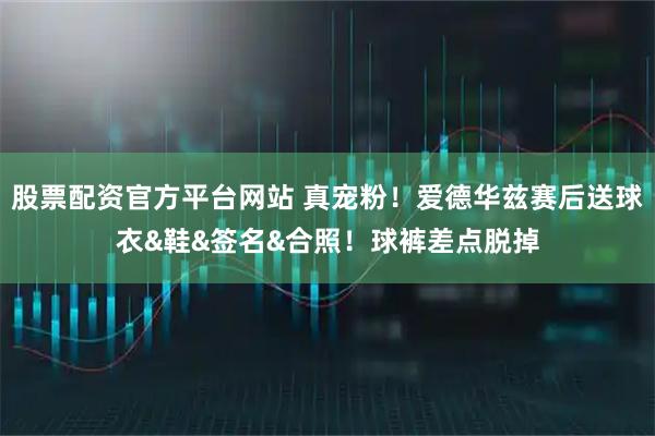 股票配资官方平台网站 真宠粉！爱德华兹赛后送球衣&鞋&签名&合照！球裤差点脱掉