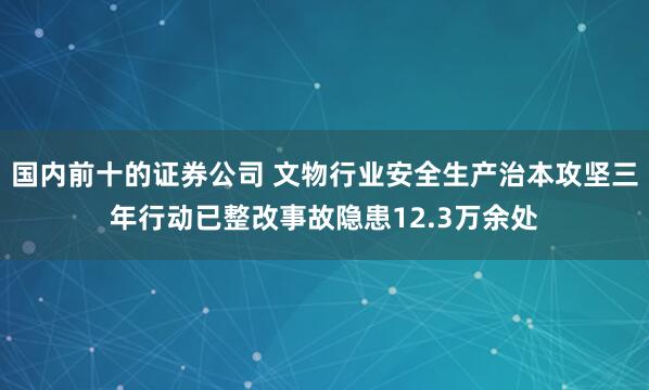 国内前十的证券公司 文物行业安全生产治本攻坚三年行动已整改事故隐患12.3万余处