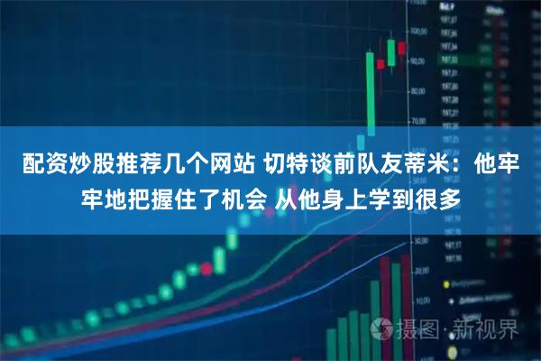 配资炒股推荐几个网站 切特谈前队友蒂米:他牢牢地把握住了机会 从他身上学到很多