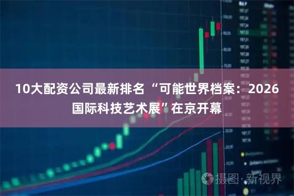 10大配资公司最新排名 “可能世界档案：2026国际科技艺术展”在京开幕