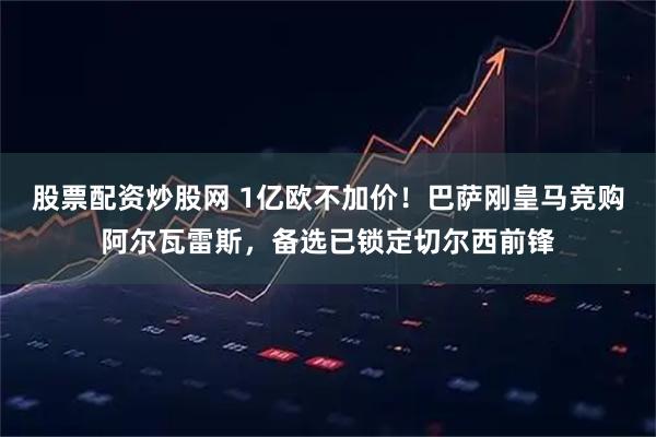 股票配资炒股网 1亿欧不加价！巴萨刚皇马竞购阿尔瓦雷斯，备选已锁定切尔西前锋