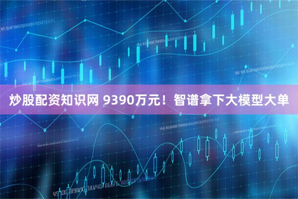 炒股配资知识网 9390万元！智谱拿下大模型大单