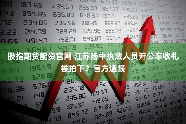 股指期货配资官网 江苏扬中执法人员开公车收礼被拍下？官方通报