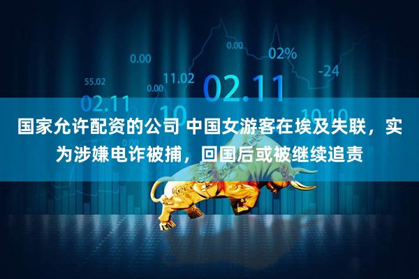 国家允许配资的公司 中国女游客在埃及失联，实为涉嫌电诈被捕，回国后或被继续追责