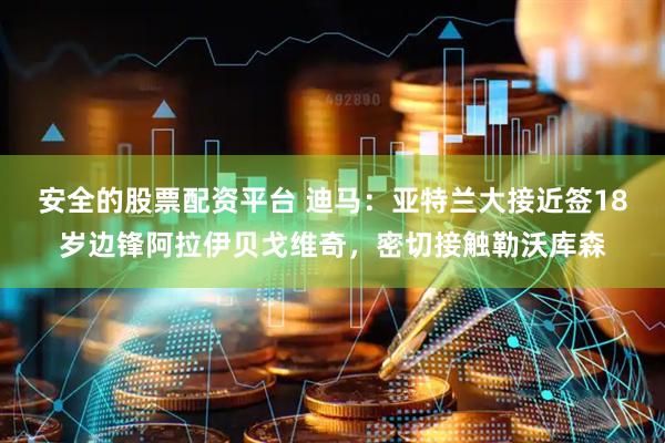 安全的股票配资平台 迪马：亚特兰大接近签18岁边锋阿拉伊贝戈维奇，密切接触勒沃库森