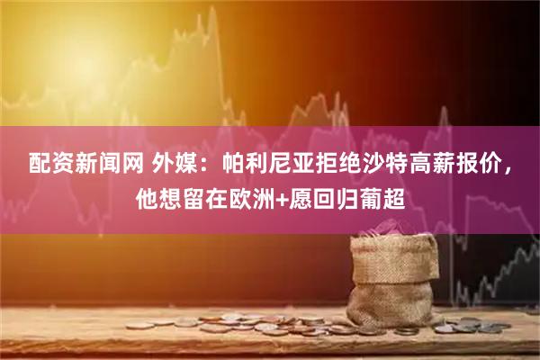配资新闻网 外媒：帕利尼亚拒绝沙特高薪报价，他想留在欧洲+愿回归葡超