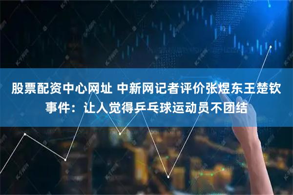 股票配资中心网址 中新网记者评价张煜东王楚钦事件：让人觉得乒乓球运动员不团结