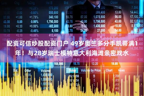 配资可信炒股配资门户 49岁奥兰多分手凯蒂满1年！与28岁瑞士模特意大利海滩亲密戏水