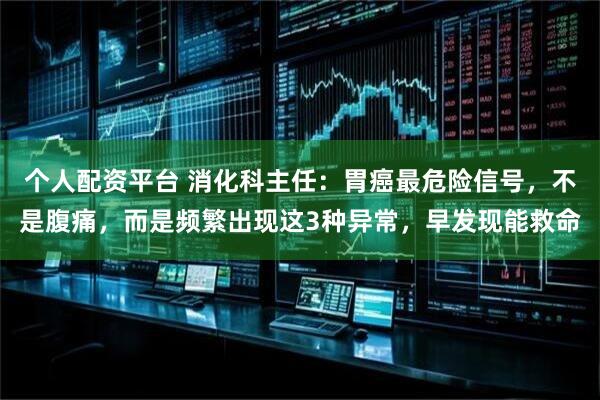 个人配资平台 消化科主任：胃癌最危险信号，不是腹痛，而是频繁出现这3种异常，早发现能救命