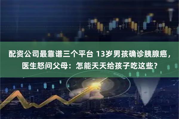 配资公司最靠谱三个平台 13岁男孩确诊胰腺癌，医生怒问父母：怎能天天给孩子吃这些？